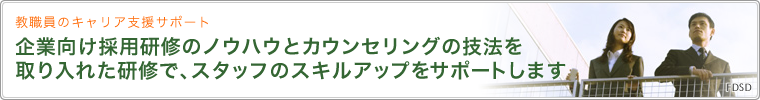 教職員のキャリア支援サポート 企業向け採用研修のノウハウとカウンセリングの技法を取り入れた研修で、スタッフのスキルアップをサポートします