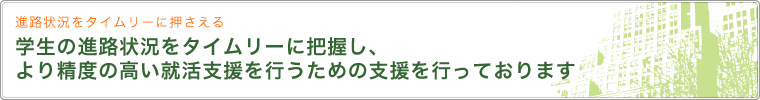 進路状況をタイムリーに押さえる 学生の進路状況をタイムリーに把握し、より精度の高い就活支援を行うための支援を行っております