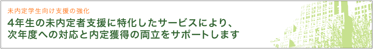 未内定学生向け支援の強化 4年生の未内定者支援に特化したサービスにより、次年度への対応と内定獲得の両立をサポートします