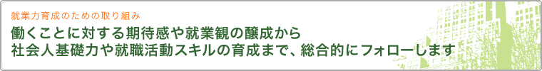 就業力育成のための取り組み 働くことに対する期待感や就業観の醸成から社会人基礎力や就職活動スキルの育成まで、総合的にフォローします