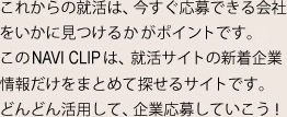 これからの就活は、今すぐ応募できる会社をいかに見つけるかがポイントです。このNAVI CLIPは、就活サイトの新着企業情報だけをまとめて探せるサイトです。どんどん活用して、企業応募していこう！