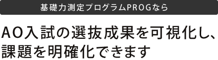 基礎力測定プログラムPROGならAO入試の選別成果を可視化し、課題を明確化できます