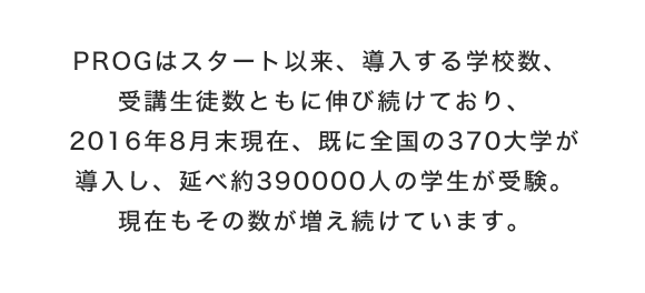 PROGはスタート以来、導入する学校数、受講生徒数ともに伸び続けており、2016年8月末現在、既に全国の370大学が導入し、延べ約390000人の学生が受験。現在もその数が増え続けています