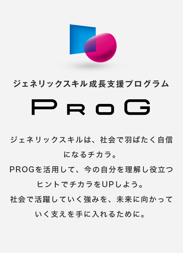 ジェネリックスキル成長支援プログラム PROG　ジェネリックスキルは、社会で羽ばたく自信になるチカラ。PROGを活用して、今の自分を理解し役立つヒントでチカラをUPしよう。社会で活躍していく強みを、未来に向かっていく支えを手に入れるために。