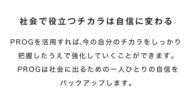 社会で役立つチカラは自信に変わる　PROGを活用すれば、今の自分のチカラをしっかり把握したうえで強化していくことができます。PROGは社会に出るための一人ひとりの自信をバックアップします。