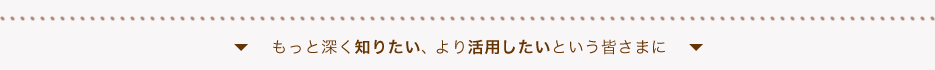 もっと深く知りたい、より活用したいという皆さまに