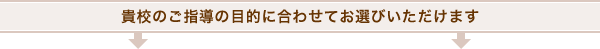 貴校のご指導の目的に合わせてお選びいただけます